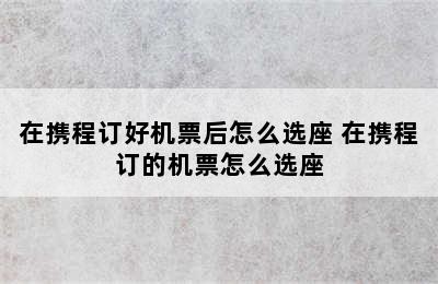 在携程订好机票后怎么选座 在携程订的机票怎么选座